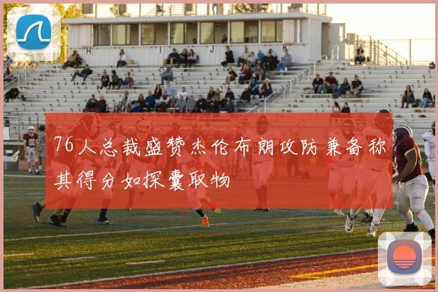 76人总裁盛赞杰伦布朗攻防兼备称其得分如探囊取物