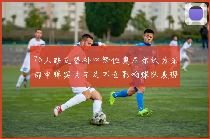 76人缺乏替补中锋但奥尼尔认为东部中锋实力不足不会影响球队表现