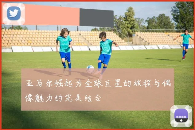亚马尔崛起为全球巨星的旅程与偶像魅力的完美结合