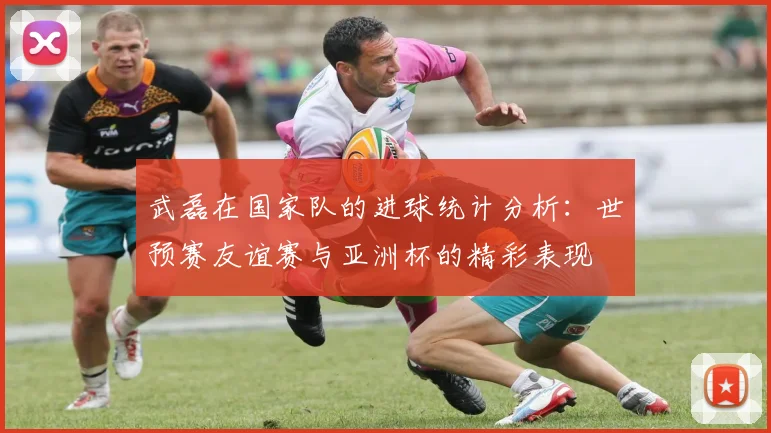 武磊在国家队的进球统计分析：世预赛友谊赛与亚洲杯的精彩表现