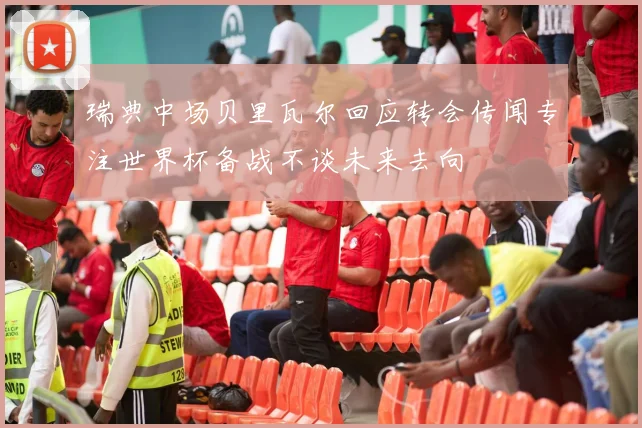 瑞典中场贝里瓦尔回应转会传闻专注世界杯备战不谈未来去向