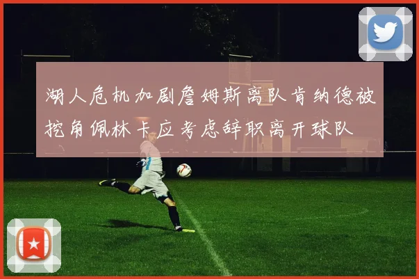 湖人危机加剧詹姆斯离队肯纳德被挖角佩林卡应考虑辞职离开球队