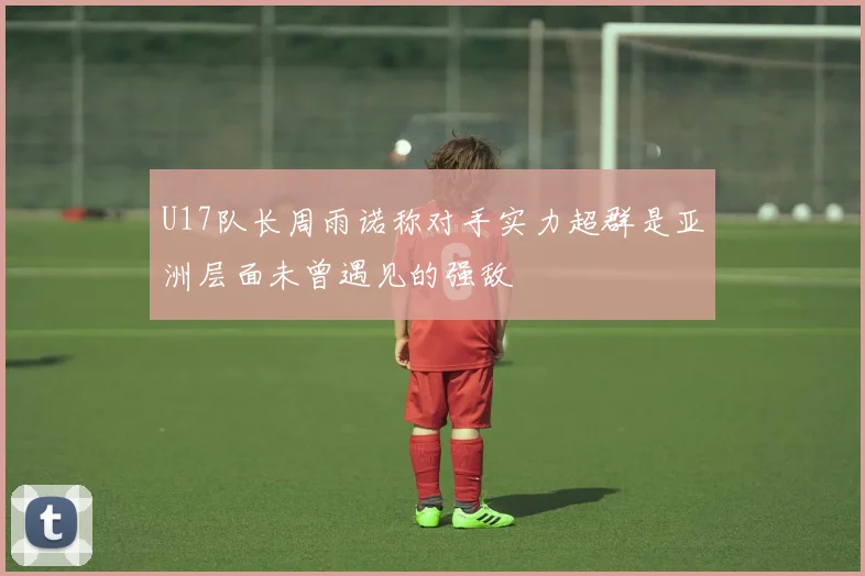 U17队长周雨诺称对手实力超群是亚洲层面未曾遇见的强敌