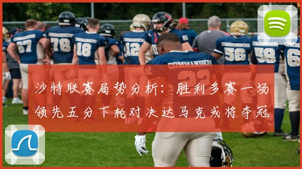沙特联赛局势分析：胜利多赛一场领先五分下轮对决达马克或将夺冠