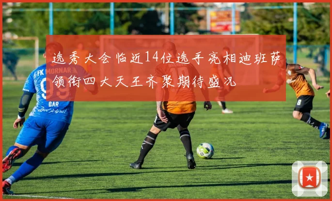 选秀大会临近14位选手亮相迪班萨领衔四大天王齐聚期待盛况