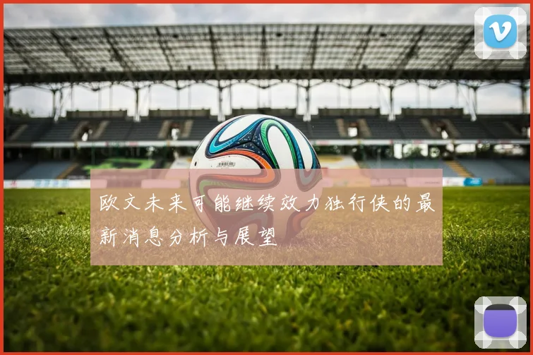 欧文未来可能继续效力独行侠的最新消息分析与展望