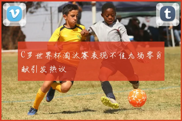 C罗世界杯淘汰赛表现不佳九场零贡献引发热议