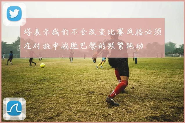 塔表示我们不会改变比赛风格必须在对抗中战胜巴黎的频繁跑动