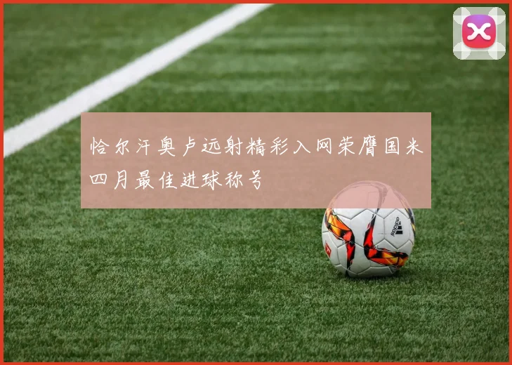 恰尔汗奥卢远射精彩入网荣膺国米四月最佳进球称号