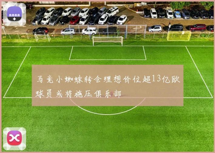 马竞小蜘蛛转会理想价位超13亿欧球员或将施压俱乐部