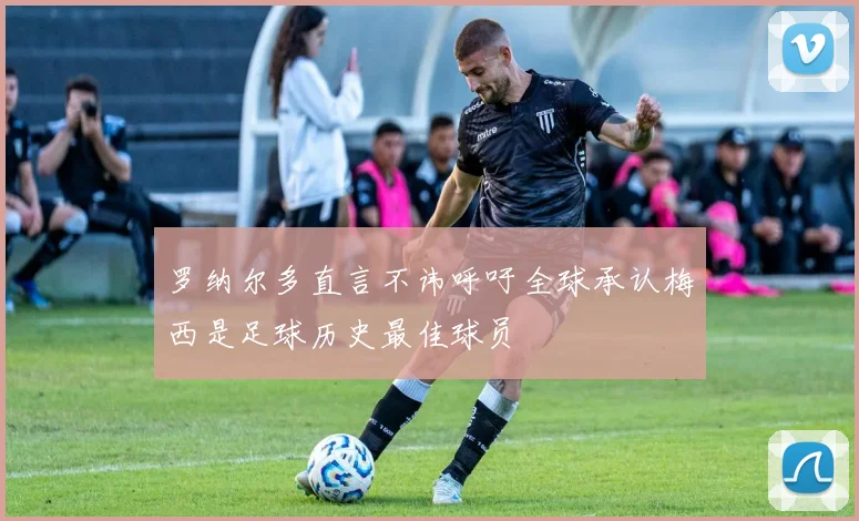 罗纳尔多直言不讳呼吁全球承认梅西是足球历史最佳球员