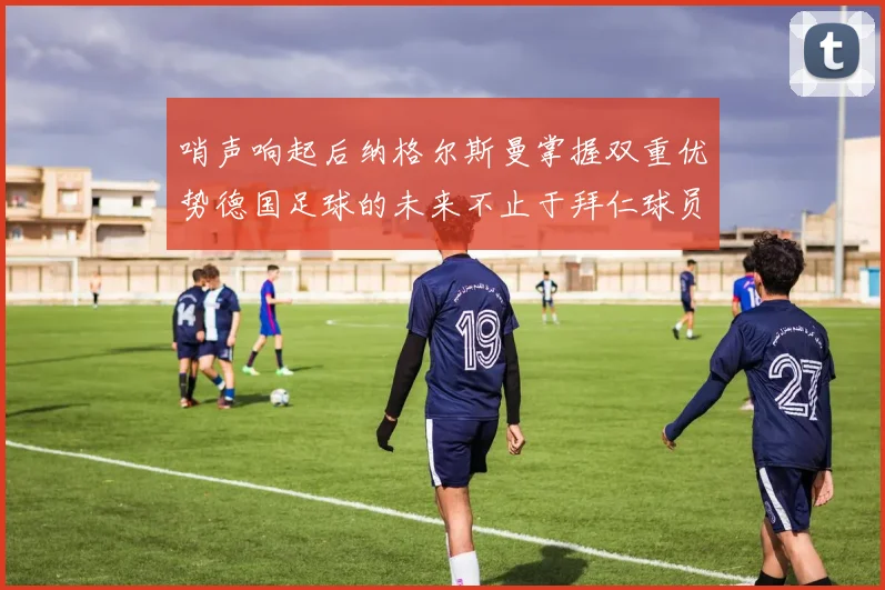 哨声响起后纳格尔斯曼掌握双重优势德国足球的未来不止于拜仁球员