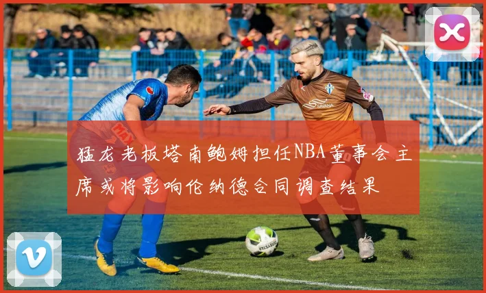 猛龙老板塔南鲍姆担任NBA董事会主席或将影响伦纳德合同调查结果