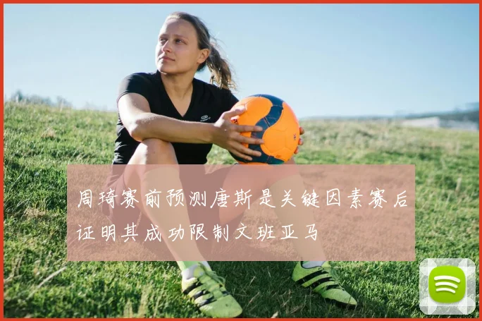 周琦赛前预测唐斯是关键因素赛后证明其成功限制文班亚马