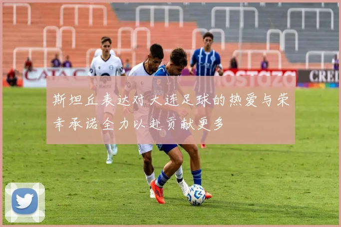 斯坦丘表达对大连足球的热爱与荣幸承诺全力以赴贡献更多