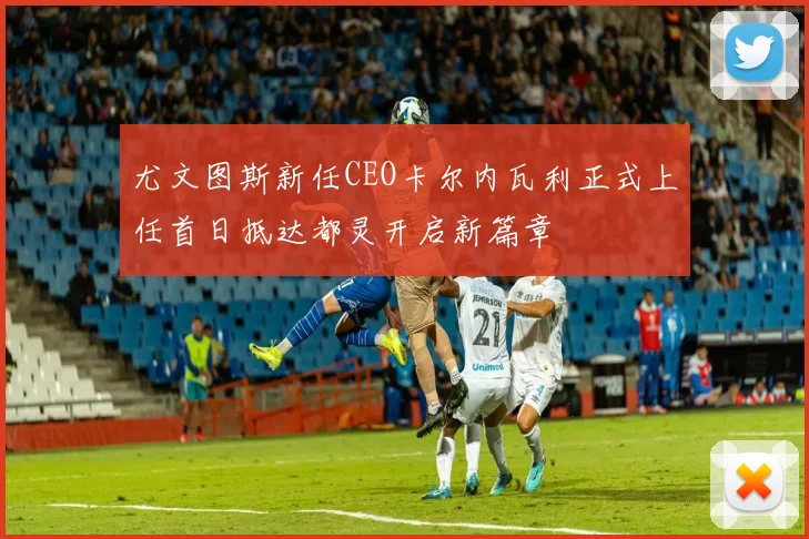 尤文图斯新任CEO卡尔内瓦利正式上任首日抵达都灵开启新篇章