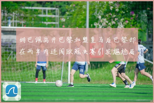 姆巴佩离开巴黎加盟皇马后巴黎却在两年内连闯欧冠决赛引发尴尬局面