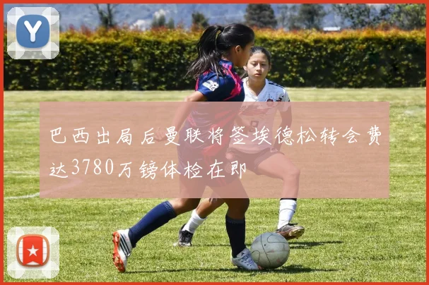 巴西出局后曼联将签埃德松转会费达3780万镑体检在即