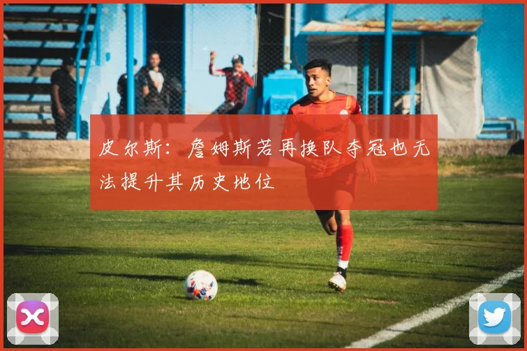 皮尔斯：詹姆斯若再换队夺冠也无法提升其历史地位