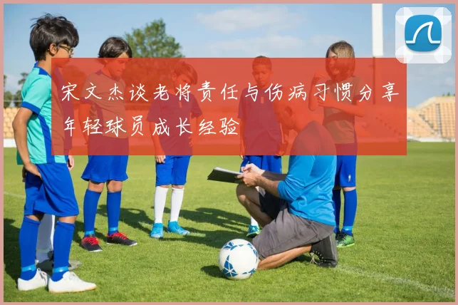 宋文杰谈老将责任与伤病习惯分享年轻球员成长经验
