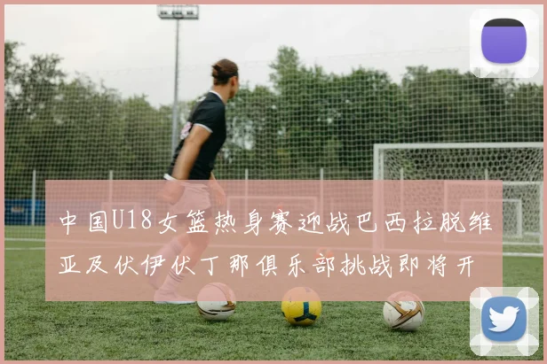 中国U18女篮热身赛迎战巴西拉脱维亚及伏伊伏丁那俱乐部挑战即将开启